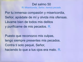 Del salmo 50
R/ Misericordia, Señor, hemos pecado.
Por tu inmensa compasión y misericordia,
Señor, apiádate de mí y olvida mis ofensas.
Lávame bien de todos mis delitos
y purifícame de mis pecados. R.
Puesto que reconozco mis culpas,
tengo siempre presentes mis pecados.
Contra ti solo pequé, Señor,
haciendo lo que a tus ojos era malo. R.
 