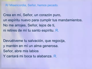 R/ Misericordia, Señor, hemos pecado.
Crea en mí, Señor, un corazón puro,
un espíritu nuevo para cumplir tus mandamientos.
No me arrojes, Señor, lejos de ti,
ni retires de mí tu santo espíritu. R.
Devuélveme tu salvación, que regocija,
y mantén en mí un alma generosa.
Señor, abre mis labios
Y cantará mi boca tu alabanza. R.
 