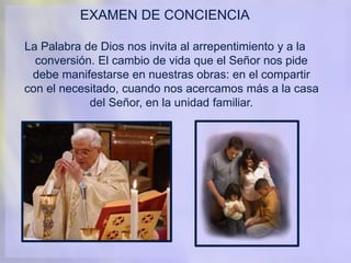 EXAMEN DE CONCIENCIA
La Palabra de Dios nos invita al arrepentimiento y a la
conversión. El cambio de vida que el Señor nos pide
debe manifestarse en nuestras obras: en el compartir
con el necesitado, cuando nos acercamos más a la casa
del Señor, en la unidad familiar.
 