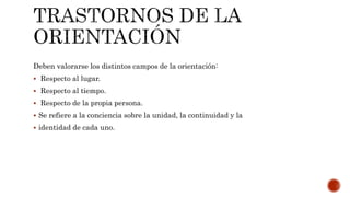 Deben valorarse los distintos campos de la orientación:
 Respecto al lugar.
 Respecto al tiempo.
 Respecto de la propia persona.
 Se refiere a la conciencia sobre la unidad, la continuidad y la
 identidad de cada uno.
 