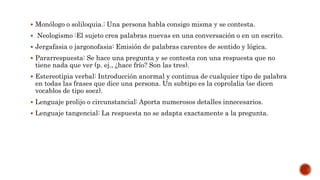  Monólogo o soliloquia.: Una persona habla consigo misma y se contesta.
 Neologismo :El sujeto crea palabras nuevas en una conversación o en un escrito.
 Jergafasia o jargonofasia: Emisión de palabras carentes de sentido y lógica.
 Pararrespuesta: Se hace una pregunta y se contesta con una respuesta que no
tiene nada que ver (p. ej., ¿hace frío? Son las tres).
 Estereotipia verbal: Introducción anormal y continua de cualquier tipo de palabra
en todas las frases que dice una persona. Un subtipo es la coprolalia (se dicen
vocablos de tipo soez).
 Lenguaje prolijo o circunstancial: Aporta numerosos detalles innecesarios.
 Lenguaje tangencial: La respuesta no se adapta exactamente a la pregunta.
 