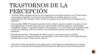  - Ilusión. Mala interpretación de una experiencia sensorial externa real. Puede darse
en personas normales en situación de ansiedad, en estados tóxicos o en la
esquizofrenia. Por ejemplo, inter- pretar la sombra de un árbol como la figura de un
asaltante.
 Alucinación (EIR). Percepción aparente de un objeto externo cuando no existe el real
correspondiente. Pueden aparecer por enfermedad cerebral orgánica, enfermedad
metabólica, drogas y agentes químicos. Por ejemplo, ver correr ratas por la habituación
o sobre las sábanas, como les sucede a los abstinentes graves del alcohol (delirium
tremens).
 Pseudoalucinación : Percepción de objeto irreal, con conciencia de realidad,
únicamente en el espacio interior: por ejemplo, en las voces oídas en la esquizofrenia,
cuando sólo se oyen “dentro de la cabeza”.
 -Alucinosis: Son percepciones sin objeto pero correctamente criticadas por el sujeto,
que tiene conciencia de lo anómalo del fenómeno (a diferencia de las alucinaciones).
 