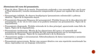 Alteraciones del curso del pensamiento.
 Fuga de ideas :Típico de la manía. Pensamiento acelerado y con excesode ideas, por lo que
al final descarrila y resulta escasamente comprensible al pasar con rapidez de una idea a
otra.
 Pensamiento inhibido. Se observa bradipsiquia (pensamiento enlentecido) y pobreza
ideativa. Típico de la depresión mayor.
 Pensamiento bloqueado (bloqueos del pensamiento). Pérdida brusca de la idea directriz del
pensamiento, el su- eto lo vive como si no pudiera terminar sus pensamientos. Típico de la
esquizofrenia.
 Pensamiento disgregado. Pérdida reiterada de la idea principal, apareciendo como falto de
lógica. Típico de la esquizofrenia.
 Pensamiento incoherente. Mezcla de las alteraciones del curso y el contenido del
pensamiento apareciendo una pérdida del hilo argumentaljunto con la incomprensión
semántica del lenguaje. Típico de la esquizofrenia o de la demencia.
 Pensamiento prolijo o circunstancial. Sobreabundancia de datos innecesarios y accesorios
entorno a una idea.
 Pensamiento perseverante. Reúne una escasez ideativa con una repetición monótonade las
ideas, expresadas con un lenguaje reiterativo.
 