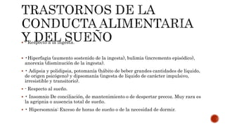  - Respecto a la ingesta.
 •Hiperfagia (aumento sostenido de la ingesta), bulimia (incremento episódico),
anorexia (disminución de la ingesta).
 • Adipsia y polidipsia, potomanía (hábito de beber grandes cantidades de líquido,
de origen psicógeno) y dipsomanía (ingesta de líquido de carácter impulsivo,
irresistible y transitorio).
 - Respecto al sueño.
 • Insomnio De conciliación, de mantenimiento o de despertar precoz. Muy rara es
la agripnia o ausencia total de sueño.
 • Hipersomnia: Exceso de horas de sueño o de la necesidad de dormir.
 