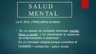 S A L U D
ME N TA L
La O. M.S. (1946) define la salud:
▪ “Es un estado de completo bienestar mental,
físico y social; y no meramente la ausencia
de enfermedades ni dolencias”.
▪ Es un concepto integral porque considera al
HOMBRE = unidad bio – psico- social.
 