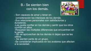 B.- Se sienten bien
con los demás.
- Son capaces de amar y tener en
consideración los intereses de los demás.
-Sus relaciones personales son satisfactorias y
duraderas.
-Les gusta confiar en los demás y sentir que los otros
confían en ellos.
-Respetan las múltiples diferencias que encuentran en
la gente.
- No se aprovechan de los demás ni dejan que se les
utilice.
- Se sienten parte de un grupo.
-Se consideran implicados en los avatares que afectan
a la sociedad.
 