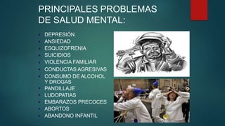 PRINCIPALES PROBLEMAS
DE SALUD MENTAL:
●
●
●
●
●
●
●
●
●
●
●
●
DEPRESIÓN
ANSIEDAD
ESQUIZOFRENIA
SUICIDIOS
VIOLENCIA FAMILIAR
CONDUCTAS AGRESIVAS
CONSUMO DE ALCOHOL
Y DROGAS
PANDILLAJE
LUDOPATIAS
EMBARAZOS PRECOCES
ABORTOS
ABANDONO INFANTIL
 