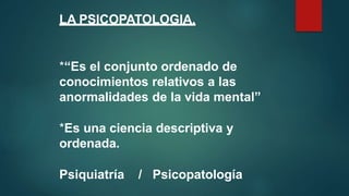 LA PSICOPATOLOGIA.
*“Es el conjunto ordenado de
conocimientos relativos a las
anormalidades de la vida mental”
*Es una ciencia descriptiva y
ordenada.
Psiquiatría / Psicopatología
 
