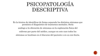 Es la técnica de identificar de forma separada los distintos síntomas que
permiten el diagnóstico de trastornos mentales. Sería
análogo a la obtención de síntomas en la exploración física del
enfermo por parte del médico, aunque en este caso todos los
síntomas se localizan en el discurso del paciente o en su con-ducta.
 
