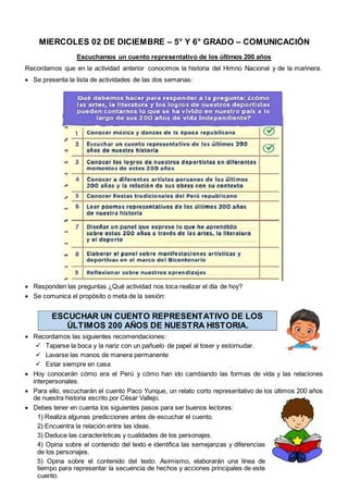 MIERCOLES 02 DE DICIEMBRE – 5° Y 6° GRADO – COMUNICACIÓN
Escuchamos un cuento representativo de los últimos 200 años
Recordamos que en la actividad anterior conocimos la historia del Himno Nacional y de la marinera.
 Se presenta la lista de actividades de las dos semanas:
 Responden las preguntas ¿Qué actividad nos toca realizar el día de hoy?
 Se comunica el propósito o meta de la sesión:
ESCUCHAR UN CUENTO REPRESENTATIVO DE LOS
ÚLTIMOS 200 AÑOS DE NUESTRA HISTORIA.
 Recordamos las siguientes recomendaciones:
 Taparse la boca y la nariz con un pañuelo de papel al toser y estornudar.
 Lavarse las manos de manera permanente
 Estar siempre en casa
 Hoy conocerán cómo era el Perú y cómo han ido cambiando las formas de vida y las relaciones
interpersonales.
 Para ello, escucharán el cuento Paco Yunque, un relato corto representativo de los últimos 200 años
de nuestra historia escrito por César Vallejo.
 Debes tener en cuenta los siguientes pasos para ser buenos lectores:
1) Realiza algunas predicciones antes de escuchar el cuento.
2) Encuentra la relación entre las ideas.
3) Deduce las características y cualidades de los personajes.
4) Opina sobre el contenido del texto e identifica las semejanzas y diferencias
de los personajes.
5) Opina sobre el contenido del texto. Asimismo, elaborarán una línea de
tiempo para representar la secuencia de hechos y acciones principales de este
cuento.
 