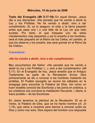 Miércoles, 10 de junio de 2009

Texto del Evangelio (Mt 5,17-19): En aquel tiempo, Jesús
dijo a sus discípulos: «No penséis que he venido a abolir la
Ley y los Profetas. No he venido a abolir, sino a dar
cumplimiento. Sí, os lo aseguro: el cielo y la tierra pasarán
antes que pase una i o una tilde de la Ley sin que todo
suceda. Por tanto, el que traspase uno de estos
mandamientos más pequeños y así lo enseñe a los hombres,
será el más pequeño en el Reino de los Cielos; en cambio, el
que los observe y los enseñe, ése será grande en el Reino de
los Cielos».

Comentario:

«No he venido a abolir, sino a dar cumplimiento»

Hoy escuchamos del Señor: «No penséis que he venido a
abolir la Ley y los Profetas; (...), sino a dar cumplimiento» (Mt
5,17). En el Evangelio de hoy, Jesús enseña que el Antiguo
Testamento es parte de la Revelación divina: Dios
primeramente se dio a conocer a los hombres mediante los
profetas. El Pueblo escogido se reunía los sábados en la
sinagoga para escuchar la Palabra de Dios. Así como un
buen israelita conocía las Escrituras y las ponía en práctica, a
los cristianos nos conviene la meditación frecuente —diaria, si
fuera posible— de las Escrituras.

En Jesús tenemos la plenitud de la Revelación. Él es el
Verbo, la Palabra de Dios, que se ha hecho hombre (cf. Jn
1,14), que viene a nosotros para darnos a conocer quién es
Dios y cómo nos ama. Dios espera del hombre una respuesta
 