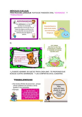 MIÉRCOLES 15 DE JULIO.
PRÁCTICAS DEL LENGUAJE. TEXTOS DE TRADICIÓN ORAL: “ADIVINANZAS” Y
“TRABALENGUAS”
A)
B)
C)
1-¿PUDIST...