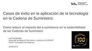 Casos de éxito en la aplicación de la tecnología
en la Cadena de Suministro:
Como reducir el impacto del e-commerce en la sostenibilidad
de las Cadenas de Suministro
Laia Garriga Mas
Desarrollo de Negocio Ferroviario y Logística en EURECAT
Centro Tecnológico de Catalunya
26/06/2019
 