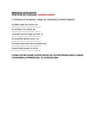 MIÉRCOLES 19 DE AGOSTO
PRÁCTICAS DEL LENGUAJE. PONEMOS ORDEN!
1- ORDENÁ LAS PALABRAS Y ARMÁ LAS ORACIONES CORRECTAMENTE.
a...