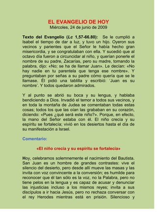 EL EVANGELIO DE HOY Miércoles, 24 de junio de 2009 Texto del Evangelio (Lc 1,57-66.80):   Se le cumplió a Isabel el tiempo de dar a luz, y tuvo un hijo. Oyeron sus vecinos y parientes que el Señor le había hecho gran misericordia, y se congratulaban con ella. Y sucedió que al octavo día fueron a circuncidar al niño, y querían ponerle el nombre de su padre, Zacarías, pero su madre, tomando la palabra, dijo: «No; se ha de llamar Juan». Le decían: «No hay nadie en tu parentela que tenga ese nombre». Y preguntaban por señas a su padre cómo quería que se le llamase. Él pidió una tablilla y escribió: ‘Juan es su nombre’. Y todos quedaron admirados.  Y al punto se abrió su boca y su lengua, y hablaba bendiciendo a Dios. Invadió el temor a todos sus vecinos, y en toda la montaña de Judea se comentaban todas estas cosas; todos los que las oían las grababan en su corazón, diciendo: «Pues ¿qué será este niño?». Porque, en efecto, la mano del Señor estaba con él. El niño crecía y su espíritu se fortalecía; vivió en los desiertos hasta el día de su manifestación a Israel. Comentario:   «El niño crecía y su espíritu se fortalecía» Hoy, celebramos solemnemente el nacimiento del Bautista. San Juan es un hombre de grandes contrastes: vive el silencio del desierto, pero desde allí mueve las masas y las invita con voz convincente a la conversión; es humilde para reconocer que él tan sólo es la voz, no la Palabra, pero no tiene pelos en la lengua y es capaz de acusar y denunciar las injusticias incluso a los mismos reyes; invita a sus discípulos a ir hacia Jesús, pero no rechaza conversar con el rey Herodes mientras está en prisión. Silencioso y humilde, es también valiente y decidido hasta derramar su sangre. ¡Juan Bautista es un gran hombre!, el mayor de los nacidos de mujer, así lo elogiará Jesús; pero solamente es el precursor de Cristo. Quizás el secreto de su grandeza está en su conciencia de saberse elegido por Dios; así lo expresa el evangelista: «El niño crecía y su espíritu se fortalecía; vivió en los desiertos hasta el día de su manifestación a Israel» (Lc 1,80). Toda su niñez y juventud estuvo marcada por la conciencia de su misión: dar testimonio; y lo hace bautizando a Cristo en el Jordán, preparando para el Señor un pueblo bien dispuesto y, al final de su vida, derramando su sangre en favor de la verdad. Con nuestro conocimiento de Juan, podemos responder a la pregunta de sus contemporáneos: «¿Qué será este niño?» (Lc 1,66). Todos nosotros, por el bautismo, hemos sido elegidos y enviados a dar testimonio del Señor. En un ambiente de indiferencia, san Juan es modelo y ayuda para nosotros; san Agustín nos dice: «Admira a Juan cuanto te sea posible, pues lo que admiras aprovecha a Cristo. Aprovecha a Cristo, repito, no porqué tú le ofrezcas algo a Él, sino para progresar tú en Él». En Juan, sus actitudes de Precursor, manifestadas en su oración atenta al Espíritu, en su fortaleza y su humildad, nos ayudan a abrir horizontes nuevos de santidad para nosotros y para nuestros hermanos. www.evangeli.net   