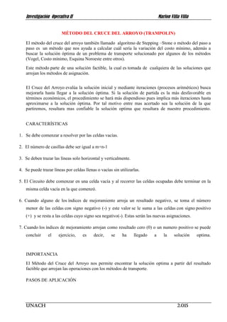 Investigación Operativa II Marlon Villa Villa
UNACH 2.015
MÉTODO DEL CRUCE DEL ARROYO (TRAMPOLIN)
El método del cruce del arroyo también llamado algoritmo de Stepping –Stone o método del paso a
paso es un método que nos ayuda a calcular cuál sería la variación del costo mínimo, además a
buscar la solución óptima de un problema de transporte solucionado por algunos de los métodos
(Vogel, Costo mínimo, Esquina Noroeste entre otros).
Este método parte de una solución factible, la cual es tomada de cualquiera de las soluciones que
arrojan los métodos de asignación.
El Cruce del Arroyo evalúa la solución inicial y mediante iteraciones (procesos aritméticos) busca
mejorarla hasta llegar a la solución óptima. Si la solución de partida es la más desfavorable en
términos económicos, el procedimiento se hará más dispendioso pues implica más iteraciones hasta
aproximarse a la solución óptima. Por tal motivo entre mas acertado sea la solución de la que
partiremos, resultara mas confiable la solución optima que resultara de nuestro procedimiento.
CARACTERÍSTICAS
1. Se debe comenzar a resolver por las celdas vacías.
2. El número de casillas debe ser igual a m+n-1
3. Se deben trazar las líneas solo horizontal y verticalmente.
4. Se puede trazar líneas por celdas llenas o vacías sin utilizarlas.
5. El Circuito debe comenzar en una celda vacía y al recorrer las celdas ocupadas debe terminar en la
misma celda vacía en la que comenzó.
6. Cuando alguno de los índices de mejoramiento arroja un resultado negativo, se toma el número
menor de las celdas con signo negativo (-) y este valor se le suma a las celdas con signo positivo
(+) y se resta a las celdas cuyo signo sea negativo(-). Estas serán las nuevas asignaciones.
7. Cuando los índices de mejoramiento arrojan como resultado cero (0) o un numero positivo se puede
concluir el ejercicio, es decir, se ha llegado a la solución optima.
IMPORTANCIA
El Método del Cruce del Arroyo nos permite encontrar la solución optima a partir del resultado
factible que arrojan las operaciones con los métodos de transporte.
PASOS DE APLICACIÓN
 