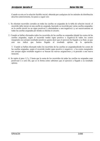 Investigación Operativa II Marlon Villa Villa
UNACH 2.015
Cuando se esta en la solución factible inicial, obtenida por cualquiera de los métodos de distribución
descritos anteriormente, los pasos a seguir son:
1. Se efectúan recorridos cerrados en todas las casillas no asignadas de la tabla de solución inicial. el
recorrido debe iniciar en una casilla no asignada, haciendo su recorrido por varias casillas asignadas;
en la casilla inicial ira un signo positivo(+), alternándose a uno negativo(-) y así sucesivamente en
todas las casillas asignadas por donde se efectúa el circuito.
2. Cuando se hallan efectuados todos los recorridos de las casillas no asignadas (donde los costos de las
casillas asignadas, según el recorrido tendrá signo positivo o negativo). Si todos los costos
marginales nos arrojan resultados positivos quiere decir que el ejercicio ha llegado a su final, ya que
esto nos indica que hemos llegado al resultado optimo de la operación.
3. Cuando se hallan efectuado todos los recorridos de las casillas no asignadas(donde los costos de
las casillas asignadas, según el recorrido tendrá signo positivo o negativo). y los costos marginales
nos arrojan algún resultado negativo se buscan las nuevas asignaciones y se procede a una nueva
iteración.
4. Se repite el paso 1,2 y 3 hasta que la suma de los recorridos de todas las casillas no asignadas sean
positivas(+) o cero (0), que es la forma como sabremos que el ejercicio a llegado a su resultado
optimo.
 
