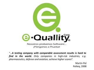 “…A testing company with comparable assessment results is hard to
find in the world. Only companies in high-risk industries, e.g.
pharmaceutics, defense and aviation, achieve higher scores”.
Martin Pol
Polteq, 2008
 