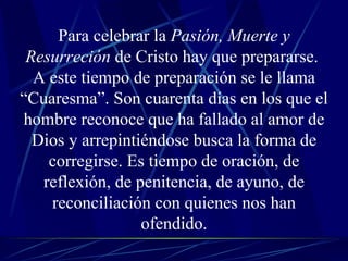 Para celebrar la  Pasión, Muerte y Resurreción  de Cristo hay que prepararse.  A este tiempo de preparación se le llama “Cuaresma”. Son cuarenta días en los que el hombre reconoce que ha fallado al amor de Dios y arrepintiéndose busca la forma de corregirse. Es tiempo de oración, de reflexión, de penitencia, de ayuno, de reconciliación con quienes nos han ofendido. 