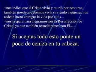 +nos indica que si Cristo vivió y murió por nosotros, también nosotros debemos vivir sirviendo a quienes nos rodean hasta entregar la vida por ellos... +nos prepara para alegrarnos por la Resurrección de Cristo, ya que también resucitaremos con Él..... Si aceptas todo esto ponte un poco de ceniza en tu cabeza. 