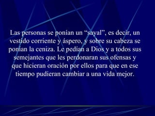 Las personas se ponían un “sayal”, es decir, un vestido corriente y áspero, y sobre su cabeza se ponían la ceniza. Le pedían a Dios y a todos sus semejantes que les perdonaran sus ofensas y que hicieran oración por ellos para que en ese tiempo pudieran cambiar a una vida mejor. 