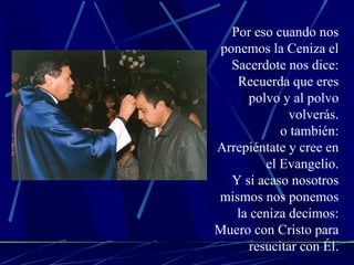 Por eso cuando nos ponemos la Ceniza el Sacerdote nos dice: Recuerda que eres polvo y al polvo volverás. o también: Arrepiéntate y cree en el Evangelio. Y si acaso nosotros mismos nos ponemos la ceniza decimos: Muero con Cristo para resucitar con Él. 