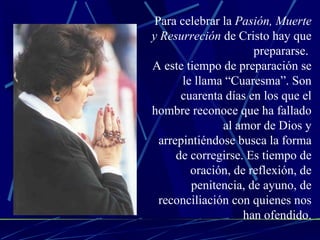 Para celebrar la  Pasión, Muerte y Resurreción  de Cristo hay que prepararse.  A este tiempo de preparación se le llama “Cuaresma”. Son cuarenta días en los que el hombre reconoce que ha fallado al amor de Dios y arrepintiéndose busca la forma de corregirse. Es tiempo de oración, de reflexión, de penitencia, de ayuno, de reconciliación con quienes nos han ofendido. 