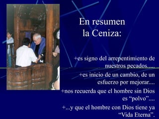 En resumen la Ceniza: +es signo del arrepentimiento de nuestros pecados..... +es inicio de un cambio, de un esfuerzo por mejorar.... +nos recuerda que el hombre sin Dios es “polvo”.... +...y que el hombre con Dios tiene ya “Vida Eterna”. 