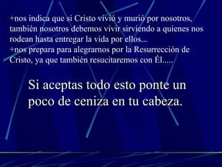 +nos indica que si Cristo vivió y murió por nosotros, también nosotros debemos vivir sirviendo a quienes nos rodean hasta entregar la vida por ellos... +nos prepara para alegrarnos por la Resurrección de Cristo, ya que también resucitaremos con Él..... Si aceptas todo esto ponte un poco de ceniza en tu cabeza. 