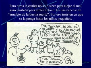 Para otros la ceniza no sólo sirve para alejar el mal sino también para atraer el bien. Es una especie de “amuleto de la buena suerte”. Por eso insisten en que se la ponga hasta los niños pequeños. 