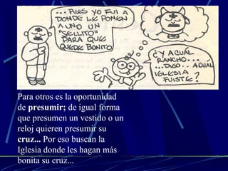 Para otros es la oportunidad de  presumir;  de igual forma que presumen un vestido o un reloj quieren presumir su  cruz...  Por eso buscan la Iglesia donde les hagan más bonita su cruz... 