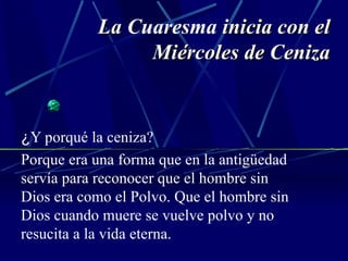 La  Cuaresma  inicia con el Miércoles de Ceniza ¿ Y porqué la ceniza? Porque era una forma que en la antigüedad servía para reconocer que el hombre sin Dios era como el Polvo. Que el hombre sin Dios cuando muere se vuelve polvo y no resucita a la vida eterna. 