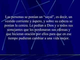 Las personas se ponían un “sayal”, es decir, un vestido corriente y áspero, y sobre su cabeza se ponían la ceniza. Le pedían a Dios y a todos sus semejantes que les perdonaran sus ofensas y que hicieran oración por ellos para que en ese tiempo pudieran cambiar a una vida mejor. 
