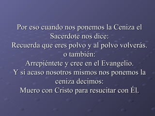 Por eso cuando nos ponemos la Ceniza el Sacerdote nos dice: Recuerda que eres polvo y al polvo volverás. o también: Arrepiéntete y cree en el Evangelio. Y si acaso nosotros mismos nos ponemos la ceniza decimos: Muero con Cristo para resucitar con Él. 