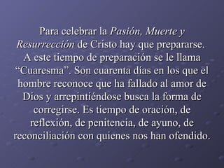 Para celebrar la  Pasión, Muerte y Resurrección  de Cristo hay que prepararse.  A este tiempo de preparación se le llama “Cuaresma”. Son cuarenta días en los que el hombre reconoce que ha fallado al amor de Dios y arrepintiéndose busca la forma de corregirse. Es tiempo de oración, de reflexión, de penitencia, de ayuno, de reconciliación con quienes nos han ofendido. 