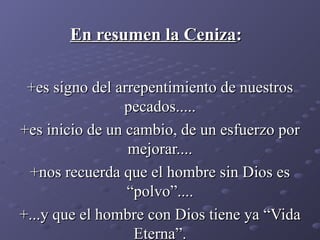 En resumen la Ceniza : +es signo del arrepentimiento de nuestros pecados..... +es inicio de un cambio, de un esfuerzo por mejorar.... +nos recuerda que el hombre sin Dios es “polvo”.... +...y que el hombre con Dios tiene ya “Vida Eterna”. 