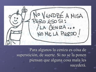 Para algunos la ceniza es cosa de superstición, de suerte. Si no se la ponen piensan que alguna cosa mala les sucederá. 