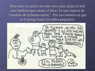 Para otros la ceniza no sólo sirve para alejar el mal sino también para atraer el bien. Es una especie de “amuleto de la buena suerte”. Por eso insisten en que se la ponga hasta los niños pequeños. 