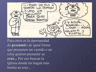 Para otros es la oportunidad de  presumir;  de igual forma que presumen un vestido o un reloj quieren presumir su  cruz...  Por eso buscan la Iglesia donde les hagan más bonita su cruz... 