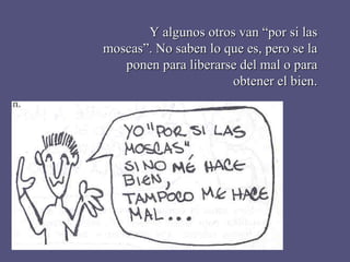 Y algunos otros van “por si las moscas”. No saben lo que es, pero se la ponen para liberarse del mal o para obtener el bien. 