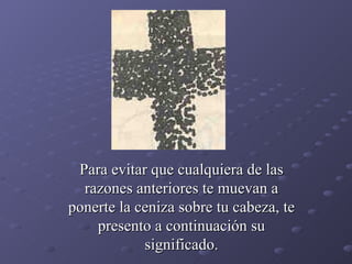 Para evitar que cualquiera de las razones anteriores te muevan a ponerte la ceniza sobre tu cabeza, te presento a continuación su significado. 