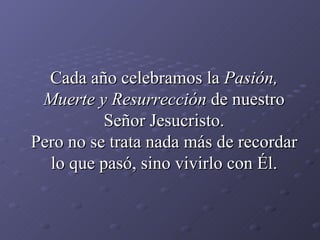 Cada año celebramos la  Pasión, Muerte y Resurrección  de nuestro Señor Jesucristo. Pero no se trata nada más de recordar lo que pasó, sino vivirlo con Él. 