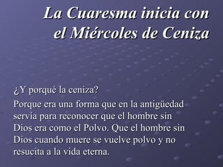 La Cuaresma inicia con el Miércoles de Ceniza ¿ Y porqué la ceniza? Porque era una forma que en la antigüedad servía para reconocer que el hombre sin Dios era como el Polvo. Que el hombre sin Dios cuando muere se vuelve polvo y no resucita a la vida eterna. 