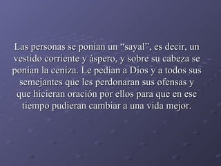 Las personas se ponían un “sayal”, es decir, un vestido corriente y áspero, y sobre su cabeza se ponían la ceniza. Le pedían a Dios y a todos sus semejantes que les perdonaran sus ofensas y que hicieran oración por ellos para que en ese tiempo pudieran cambiar a una vida mejor. 