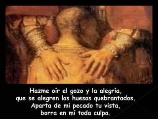 Hazme oír el gozo y la alegría, que se alegren los huesos quebrantados. Aparta de mi pecado tu vista, borra en mí toda culpa. 