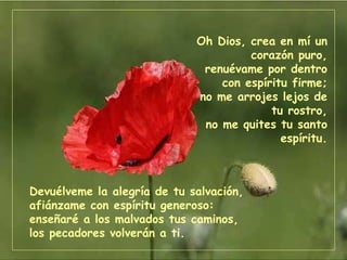 Devuélveme la alegría de tu salvación, afiánzame con espíritu generoso: enseñaré a los malvados tus caminos, los pecadores volverán a ti. Oh Dios, crea en mí un corazón puro, renuévame por dentro con espíritu firme; no me arrojes lejos de tu rostro, no me quites tu santo espíritu. 
