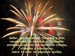 Señor, por tu bondad, favorece a Sión, reconstruye las murallas de Jerusalén: entonces aceptarás los sacrificios rituales, ofrendas y holocaustos, sobre tu altar se inmolarán novillos. 