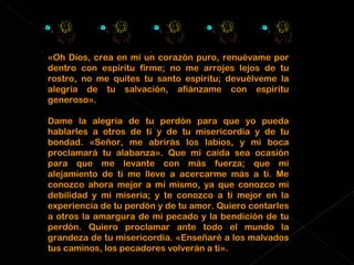«Oh Dios, crea en mí un corazón puro, renuévame por dentro con espíritu firme; no me arrojes lejos de tu rostro, no me quites tu santo espíritu; devuélveme la alegría de tu salvación, afiánzame con espíritu generoso». Dame la alegría de tu perdón para que yo pueda hablarles a otros de ti y de tu misericordia y de tu bondad. «Señor, me abrirás los labios, y mi boca proclamará tu alabanza». Que mi caída sea ocasión para que me levante con más fuerza; que mi alejamiento de ti me lleve a acercarme más a ti. Me conozco ahora mejor a mí mismo, ya que conozco mi debilidad y mi miseria; y te conozco a ti mejor en la experiencia de tu perdón y de tu amor. Quiero contarles a otros la amargura de mi pecado y la bendición de tu perdón. Quiero proclamar ante todo el mundo la grandeza de tu misericordia. «Enseñaré a los malvados tus caminos, los pecadores volverán a ti». 