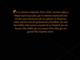 P or tu inmensa compasión, borra, Señor, nuestras culpas y limpia nuestros pecados; que tu inmensa misericordia nos levante, pues nuestro pecado nos aplasta; no desprecies, Señor, nuestro corazón quebrantado y humillado, haz más bien brillar sobre nosotros el poder de tu Trinidad: que nos levante Dios Padre, que nos renueve Dios Hijo, que nos guarde Dios Espíritu Santo.  