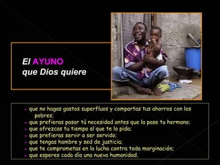 ●   que no hagas gastos superfluos y compartas tus ahorros con los  pobres; ●   que prefieras pasar tú necesidad antes que la pase tu hermano; ●   que ofrezcas tu tiempo al que te lo pida; ●   que prefieras servir a ser servido; ●   que tengas hambre y sed de justicia; ●   que te comprometas en la lucha contra toda marginación; ●   que esperes cada día una nueva humanidad. El   AYUNO   que Dios quiere : 